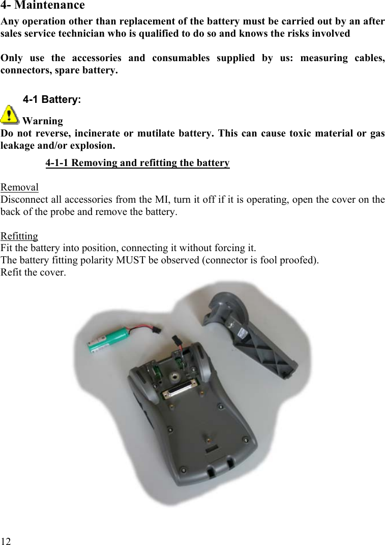  124- Maintenance Any operation other than replacement of the battery must be carried out by an after sales service technician who is qualified to do so and knows the risks involved  Only use the accessories and consumables supplied by us: measuring cables, connectors, spare battery.  4-1 Battery:  Warning Do not reverse, incinerate or mutilate battery. This can cause toxic material or gas leakage and/or explosion. 4-1-1 Removing and refitting the battery  Removal Disconnect all accessories from the MI, turn it off if it is operating, open the cover on the back of the probe and remove the battery.  Refitting Fit the battery into position, connecting it without forcing it. The battery fitting polarity MUST be observed (connector is fool proofed). Refit the cover.  