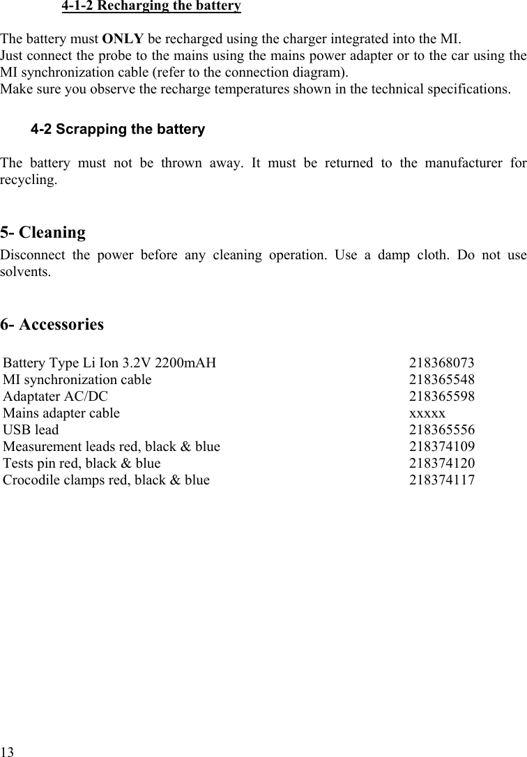  134-1-2 Recharging the battery  The battery must ONLY be recharged using the charger integrated into the MI. Just connect the probe to the mains using the mains power adapter or to the car using the MI synchronization cable (refer to the connection diagram). Make sure you observe the recharge temperatures shown in the technical specifications.  4-2 Scrapping the battery  The battery must not be thrown away. It must be returned to the manufacturer for recycling.  5- Cleaning Disconnect the power before any cleaning operation. Use a damp cloth. Do not use solvents.  6- Accessories  Battery Type Li Ion 3.2V 2200mAH  218368073 MI synchronization cable  218365548 Adaptater AC/DC  218365598 Mains adapter cable  xxxxx USB lead  218365556 Measurement leads red, black &amp; blue   218374109 Tests pin red, black &amp; blue  218374120 Crocodile clamps red, black &amp; blue   218374117  