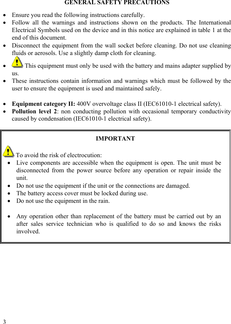  3 GENERAL SAFETY PRECAUTIONS  •  Ensure you read the following instructions carefully. •  Follow all the warnings and instructions shown on the products. The International Electrical Symbols used on the device and in this notice are explained in table 1 at the end of this document. •  Disconnect the equipment from the wall socket before cleaning. Do not use cleaning fluids or aerosols. Use a slightly damp cloth for cleaning. •   This equipment must only be used with the battery and mains adapter supplied by us.   •  These instructions contain information and warnings which must be followed by the user to ensure the equipment is used and maintained safely.  •  Equipment category II: 400V overvoltage class II (IEC61010-1 electrical safety). •  Pollution level 2: non conducting pollution with occasional temporary conductivity caused by condensation (IEC61010-1 electrical safety).   IMPORTANT  To avoid the risk of electrocution: •  Live components are accessible when the equipment is open. The unit must be disconnected from the power source before any operation or repair inside the unit. •  Do not use the equipment if the unit or the connections are damaged. •  The battery access cover must be locked during use. •  Do not use the equipment in the rain.  •  Any operation other than replacement of the battery must be carried out by an after sales service technician who is qualified to do so and knows the risks involved.        