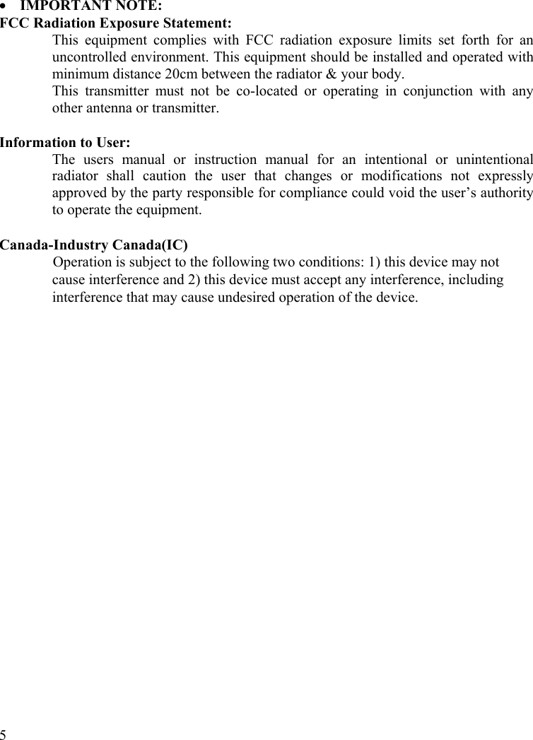  5  •  IMPORTANT NOTE: FCC Radiation Exposure Statement: This equipment complies with FCC radiation exposure limits set forth for an uncontrolled environment. This equipment should be installed and operated with minimum distance 20cm between the radiator &amp; your body. This transmitter must not be co-located or operating in conjunction with any other antenna or transmitter.  Information to User: The users manual or instruction manual for an intentional or unintentional radiator shall caution the user that changes or modifications not expressly approved by the party responsible for compliance could void the user’s authority to operate the equipment.  Canada-Industry Canada(IC) Operation is subject to the following two conditions: 1) this device may not cause interference and 2) this device must accept any interference, including interference that may cause undesired operation of the device.    