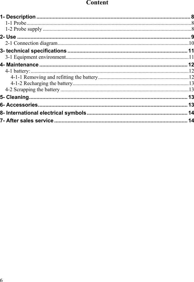 6Content  1- Description ........................................................................................................ 8 1-1 Probe..........................................................................................................................8 1-2 Probe supply ..............................................................................................................8 2- Use ..................................................................................................................... 9 2-1 Connection diagram.................................................................................................10 3- technical specifications ................................................................................. 11 3-1 Equipment environment...........................................................................................11 4- Maintenance .................................................................................................... 12 4-1 battery:.....................................................................................................................12 4-1-1 Removing and refitting the battery...................................................................12 4-1-2 Recharging the battery......................................................................................13 4-2 Scrapping the battery ...............................................................................................13 5- Cleaning........................................................................................................... 13 6- Accessories..................................................................................................... 13 8- International electrical symbols.................................................................... 14 7- After sales service .......................................................................................... 14 