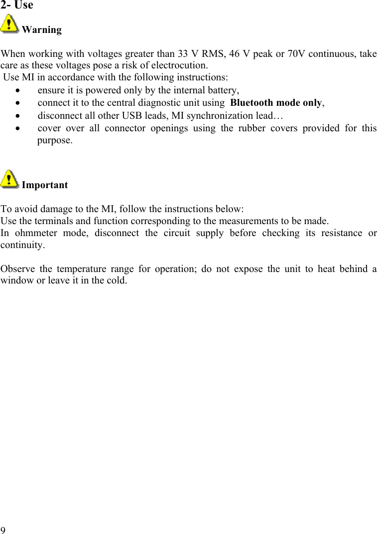  92- Use  Warning  When working with voltages greater than 33 V RMS, 46 V peak or 70V continuous, take care as these voltages pose a risk of electrocution.  Use MI in accordance with the following instructions: •  ensure it is powered only by the internal battery, •  connect it to the central diagnostic unit using  Bluetooth mode only, •  disconnect all other USB leads, MI synchronization lead… •  cover over all connector openings using the rubber covers provided for this purpose.    Important  To avoid damage to the MI, follow the instructions below: Use the terminals and function corresponding to the measurements to be made. In ohmmeter mode, disconnect the circuit supply before checking its resistance or continuity.  Observe the temperature range for operation; do not expose the unit to heat behind a window or leave it in the cold.   