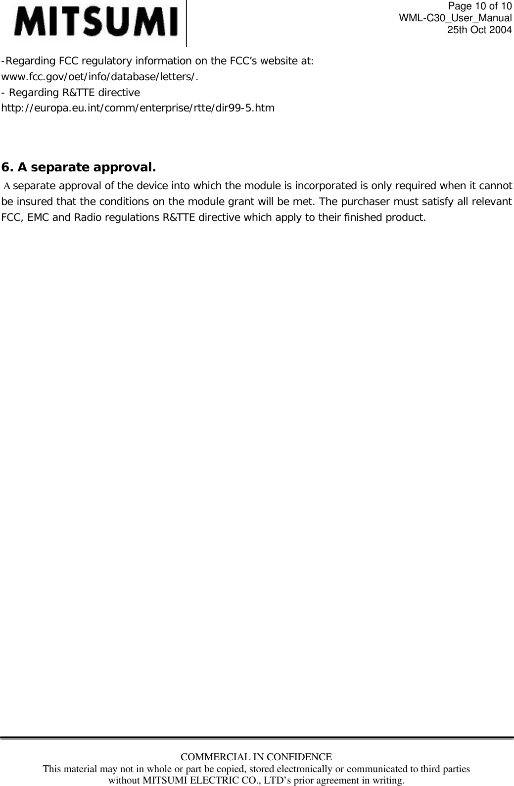 Page 10 of 10 WML-C30_User_Manual 25th Oct 2004 COMMERCIAL IN CONFIDENCE This material may not in whole or part be copied, stored electronically or communicated to third parties without MITSUMI ELECTRIC CO., LTD’s prior agreement in writing.  -Regarding FCC regulatory information on the FCC’s website at: www.fcc.gov/oet/info/database/letters/.  - Regarding R&amp;TTE directive  http://europa.eu.int/comm/enterprise/rtte/dir99-5.htm   6. A separate approval.    A separate approval of the device into which the module is incorporated is only required when it cannot be insured that the conditions on the module grant will be met. The purchaser must satisfy all relevant FCC, EMC and Radio regulations R&amp;TTE directive which apply to their finished product.            
