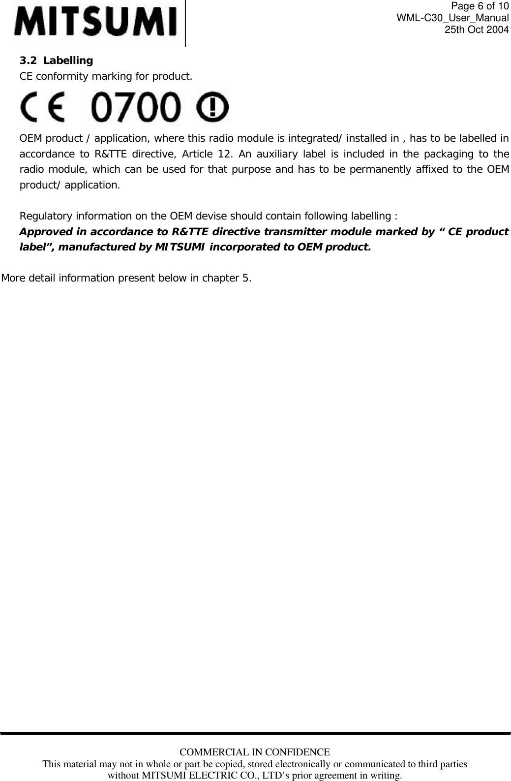 Page 6 of 10 WML-C30_User_Manual 25th Oct 2004 COMMERCIAL IN CONFIDENCE This material may not in whole or part be copied, stored electronically or communicated to third parties without MITSUMI ELECTRIC CO., LTD’s prior agreement in writing.  3.2  Labelling CE conformity marking for product.  OEM product / application, where this radio module is integrated/ installed in , has to be labelled in accordance to R&amp;TTE directive, Article 12. An auxiliary label is included in the packaging to the radio module, which can be used for that purpose and has to be permanently affixed to the OEM product/ application.  Regulatory information on the OEM devise should contain following labelling : Approved in accordance to R&amp;TTE directive transmitter module marked by “ CE product label”, manufactured by MITSUMI incorporated to OEM product.  More detail information present below in chapter 5.                              