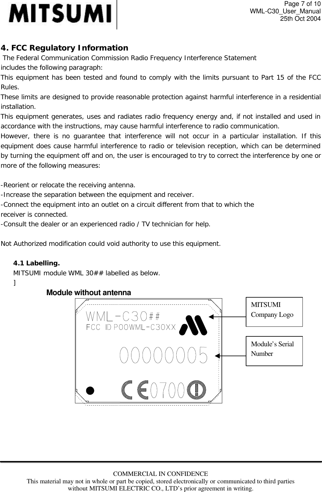 Page 7 of 10 WML-C30_User_Manual 25th Oct 2004 COMMERCIAL IN CONFIDENCE This material may not in whole or part be copied, stored electronically or communicated to third parties without MITSUMI ELECTRIC CO., LTD’s prior agreement in writing.   4. FCC Regulatory Information  The Federal Communication Commission Radio Frequency Interference Statement includes the following paragraph: This equipment has been tested and found to comply with the limits pursuant to Part 15 of the FCC Rules.  These limits are designed to provide reasonable protection against harmful interference in a residential installation.  This equipment generates, uses and radiates radio frequency energy and, if not installed and used in accordance with the instructions, may cause harmful interference to radio communication.  However, there is no guarantee that interference will not occur in a particular installation. If this equipment does cause harmful interference to radio or television reception, which can be determined by turning the equipment off and on, the user is encouraged to try to correct the interference by one or more of the following measures:  -Reorient or relocate the receiving antenna. -Increase the separation between the equipment and receiver. -Connect the equipment into an outlet on a circuit different from that to which the receiver is connected. -Consult the dealer or an experienced radio / TV technician for help.  Not Authorized modification could void authority to use this equipment.  4.1 Labelling.  MITSUMI module WML 30## labelled as below. ]     Module without antenna        MITSUMI Company Logo Module’s Serial Number 