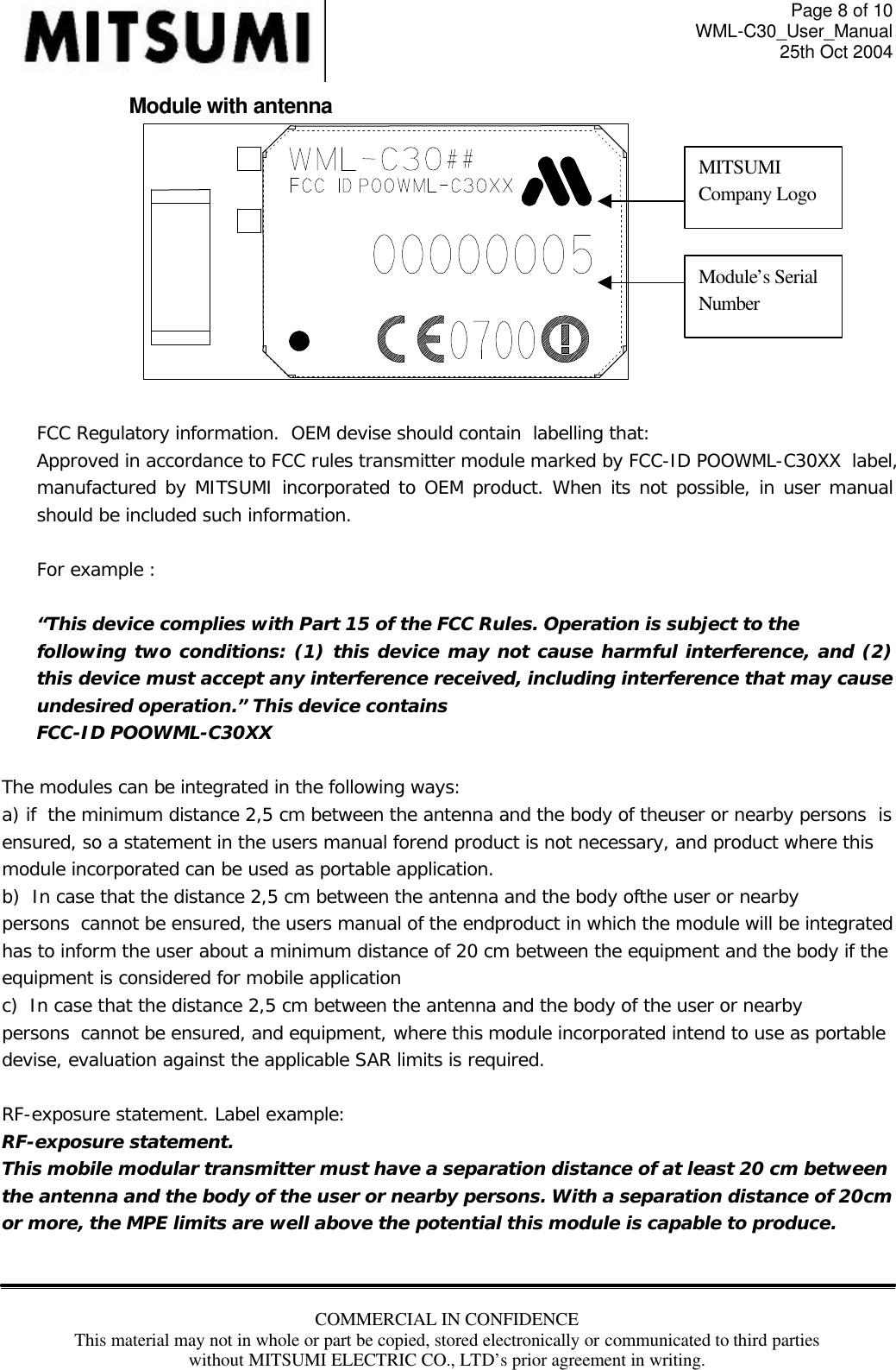 Page 8 of 10 WML-C30_User_Manual 25th Oct 2004 COMMERCIAL IN CONFIDENCE This material may not in whole or part be copied, stored electronically or communicated to third parties without MITSUMI ELECTRIC CO., LTD’s prior agreement in writing.      Module with antenna    FCC Regulatory information.  OEM devise should contain  labelling that: Approved in accordance to FCC rules transmitter module marked by FCC-ID POOWML-C30XX  label, manufactured by MITSUMI incorporated to OEM product. When its not possible, in user manual should be included such information.    For example :   “This device complies with Part 15 of the FCC Rules. Operation is subject to the following two conditions: (1) this device may not cause harmful interference, and (2) this device must accept any interference received, including interference that may cause undesired operation.” This device contains FCC-ID POOWML-C30XX  The modules can be integrated in the following ways: a) if  the minimum distance 2,5 cm between the antenna and the body of theuser or nearby persons  is ensured, so a statement in the users manual forend product is not necessary, and product where this module incorporated can be used as portable application. b)  In case that the distance 2,5 cm between the antenna and the body ofthe user or nearby persons  cannot be ensured, the users manual of the endproduct in which the module will be integrated has to inform the user about a minimum distance of 20 cm between the equipment and the body if the equipment is considered for mobile application c)  In case that the distance 2,5 cm between the antenna and the body of the user or nearby persons  cannot be ensured, and equipment, where this module incorporated intend to use as portable devise, evaluation against the applicable SAR limits is required.  RF-exposure statement. Label example: RF-exposure statement. This mobile modular transmitter must have a separation distance of at least 20 cm between the antenna and the body of the user or nearby persons. With a separation distance of 20cm or more, the MPE limits are well above the potential this module is capable to produce.  MITSUMI Company Logo Module’s Serial Number 