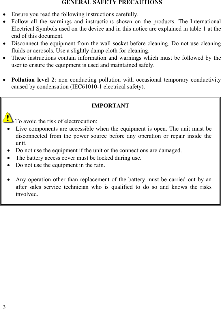  3 GENERAL SAFETY PRECAUTIONS  •  Ensure you read the following instructions carefully. •  Follow all the warnings and instructions shown on the products. The International Electrical Symbols used on the device and in this notice are explained in table 1 at the end of this document. •  Disconnect the equipment from the wall socket before cleaning. Do not use cleaning fluids or aerosols. Use a slightly damp cloth for cleaning. •  These instructions contain information and warnings which must be followed by the user to ensure the equipment is used and maintained safely.  •  Pollution level 2: non conducting pollution with occasional temporary conductivity caused by condensation (IEC61010-1 electrical safety).   IMPORTANT  To avoid the risk of electrocution: •  Live components are accessible when the equipment is open. The unit must be disconnected from the power source before any operation or repair inside the unit. •  Do not use the equipment if the unit or the connections are damaged. •  The battery access cover must be locked during use. •  Do not use the equipment in the rain.  •  Any operation other than replacement of the battery must be carried out by an after sales service technician who is qualified to do so and knows the risks involved.        