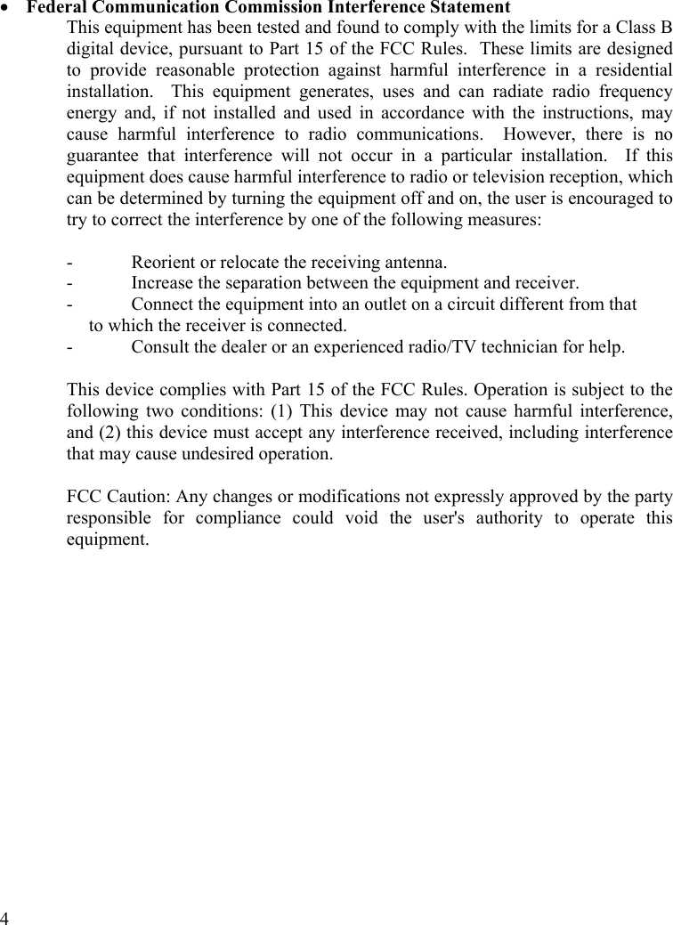  4 •  Federal Communication Commission Interference Statement This equipment has been tested and found to comply with the limits for a Class B digital device, pursuant to Part 15 of the FCC Rules.  These limits are designed to provide reasonable protection against harmful interference in a residential installation.  This equipment generates, uses and can radiate radio frequency energy and, if not installed and used in accordance with the instructions, may cause harmful interference to radio communications.  However, there is no guarantee that interference will not occur in a particular installation.  If this equipment does cause harmful interference to radio or television reception, which can be determined by turning the equipment off and on, the user is encouraged to try to correct the interference by one of the following measures:  -  Reorient or relocate the receiving antenna. -  Increase the separation between the equipment and receiver. -  Connect the equipment into an outlet on a circuit different from that to which the receiver is connected. -  Consult the dealer or an experienced radio/TV technician for help.  This device complies with Part 15 of the FCC Rules. Operation is subject to the following two conditions: (1) This device may not cause harmful interference, and (2) this device must accept any interference received, including interference that may cause undesired operation.  FCC Caution: Any changes or modifications not expressly approved by the party responsible for compliance could void the user&apos;s authority to operate this equipment.  