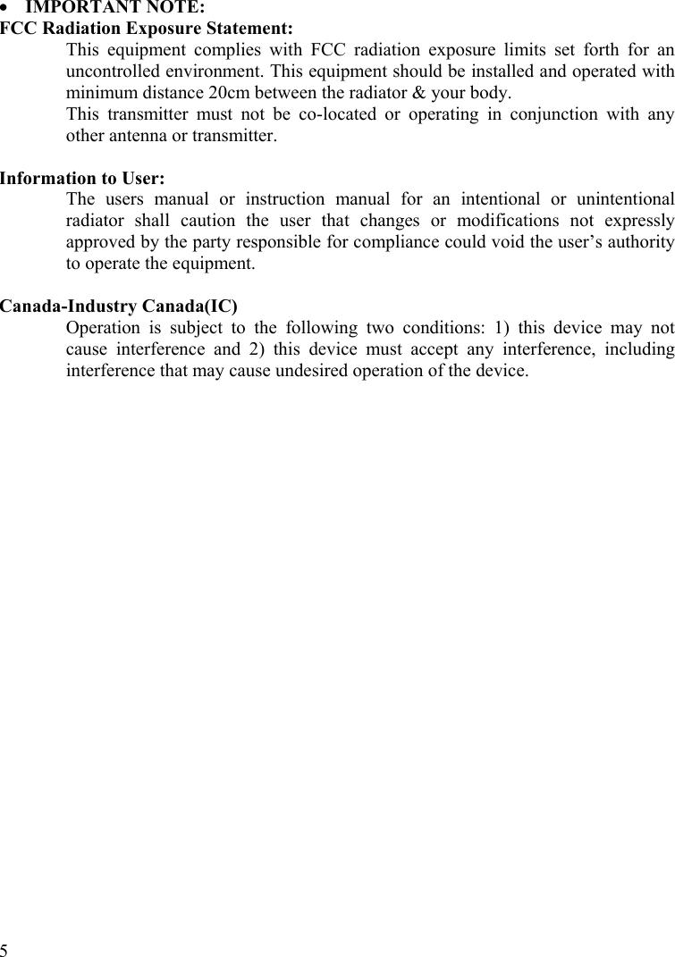  5 •  IMPORTANT NOTE: FCC Radiation Exposure Statement: This equipment complies with FCC radiation exposure limits set forth for an uncontrolled environment. This equipment should be installed and operated with minimum distance 20cm between the radiator &amp; your body. This transmitter must not be co-located or operating in conjunction with any other antenna or transmitter.  Information to User: The users manual or instruction manual for an intentional or unintentional radiator shall caution the user that changes or modifications not expressly approved by the party responsible for compliance could void the user’s authority to operate the equipment.  Canada-Industry Canada(IC) Operation is subject to the following two conditions: 1) this device may not cause interference and 2) this device must accept any interference, including interference that may cause undesired operation of the device.    