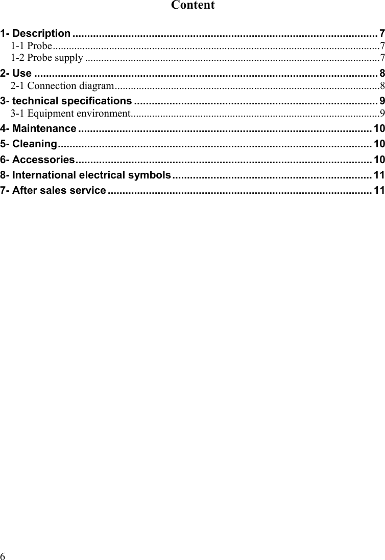  6Content  1- Description ........................................................................................................ 7 1-1 Probe..........................................................................................................................7 1-2 Probe supply ..............................................................................................................7 2- Use ..................................................................................................................... 8 2-1 Connection diagram...................................................................................................8 3- technical specifications ................................................................................... 9 3-1 Equipment environment.............................................................................................9 4- Maintenance .................................................................................................... 10 5- Cleaning........................................................................................................... 10 6- Accessories..................................................................................................... 10 8- International electrical symbols.................................................................... 11 7- After sales service .......................................................................................... 11 