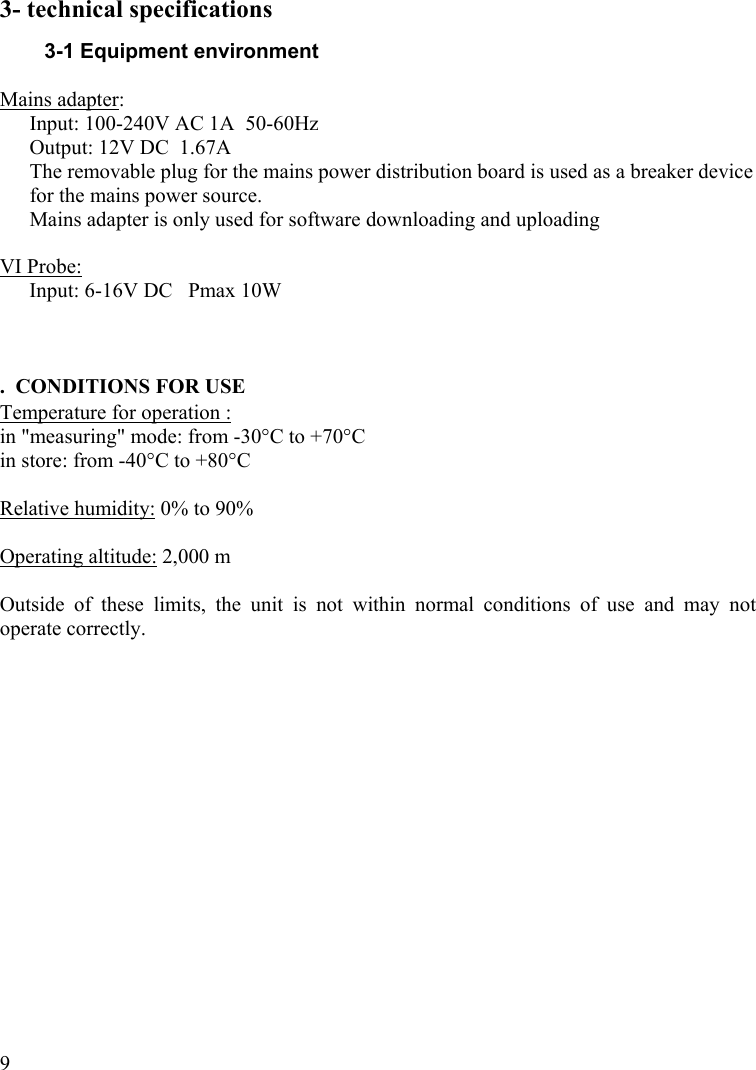  93- technical specifications 3-1 Equipment environment  Mains adapter:  Input: 100-240V AC 1A  50-60Hz Output: 12V DC  1.67A The removable plug for the mains power distribution board is used as a breaker device for the mains power source. Mains adapter is only used for software downloading and uploading  VI Probe:  Input: 6-16V DC   Pmax 10W    .  CONDITIONS FOR USE Temperature for operation : in &quot;measuring&quot; mode: from -30°C to +70°C in store: from -40°C to +80°C  Relative humidity: 0% to 90%   Operating altitude: 2,000 m  Outside of these limits, the unit is not within normal conditions of use and may not operate correctly. 