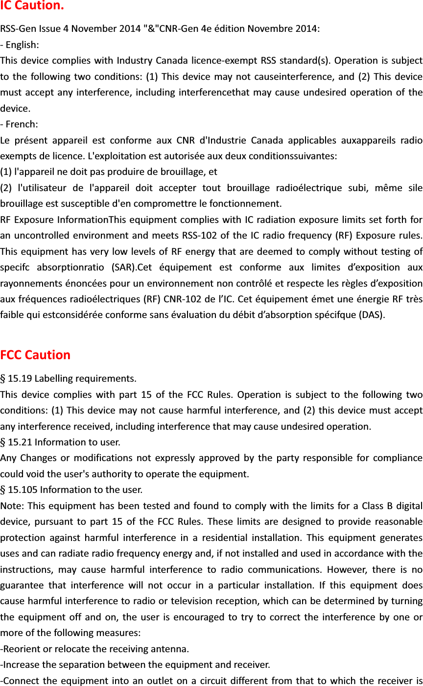 IC Caution. RSS-Gen Issue 4 November 2014 "&amp;"CNR-Gen 4e &eacute;dition Novembre 2014: - English:   This device complies with Industry Canada licence-exempt RSS standard(s). Operation is subject to the following two conditions: (1) This device may not causeinterference, and (2) This device must accept any interference, including interferencethat may cause undesired operation of the device. - French: Le pr&eacute;sent appareil est conforme aux CNR d'Industrie Canada applicables auxappareils radio exempts de licence. L'exploitation est autoris&eacute;e aux deux conditionssuivantes: (1) l'appareil ne doit pas produire de brouillage, et (2) l'utilisateur de l'appareil doit accepter tout brouillage radio&eacute;lectrique subi, m&ecirc;me sile brouillage est susceptible d'en compromettre le fonctionnement. RF Exposure InformationThis equipment complies with IC radiation exposure limits set forth for an uncontrolled environment and meets RSS-102 of the IC radio frequency (RF) Exposure rules. This equipment has very low levels of RF energy that are deemed to comply without testing of specifc absorptionratio (SAR).Cet &eacute;quipement est conforme aux limites d&rsquo;exposition aux rayonnements &eacute;nonc&eacute;es pour un environnement non contr&ocirc;l&eacute; et respecte les r&egrave;gles d&rsquo;exposition aux fr&eacute;quences radio&eacute;lectriques (RF) CNR-102 de l&rsquo;IC. Cet &eacute;quipement &eacute;met une &eacute;nergie RF tr&egrave;s faible qui estconsid&eacute;r&eacute;e conforme sans &eacute;valuation du d&eacute;bit d&rsquo;absorption sp&eacute;cifque (DAS). FCC Caution Ț15.19 Labelling requirements. This device complies with part 15 of the FCC Rules. Operation is subject to the following two conditions: (1) This device may not cause harmful interference, and (2) this device must accept any interference received, including interference that may cause undesired operation. Ț 15.21 Information to user. Any Changes or modifications not expressly approved by the party responsible for compliance could void the user's authority to operate the equipment. Ț 15.105 Information to the user. Note: This equipment has been tested and found to comply with the limits for a Class B digital device, pursuant to part 15 of the FCC Rules. These limits are designed to provide reasonable protection against harmful interference in a residential installation. This equipment generates uses and can radiate radio frequency energy and, if not installed and used in accordance with the instructions, may cause harmful interference to radio communications. However, there is no guarantee that interference will not occur in a particular installation. If this equipment does cause harmful interference to radio or television reception, which can be determined by turning the equipment off and on, the user is encouraged to try to correct the interference by one or more of the following measures: -Reorient or relocate the receiving antenna. -Increase the separation between the equipment and receiver. -Connect the equipment into an outlet on a circuit different from that to which the receiver is 