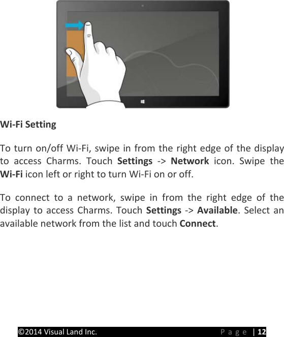 PRESTIGE Android Tablet Guide Book &copy;2014 Visual Land Inc.                             Page | 12  Wi-Fi Setting   To turn on/off Wi-Fi, swipe in from the right edge of the display to access Charms. Touch Settings  ->  Network icon. Swipe the Wi-Fi icon left or right to turn Wi-Fi on or off. To connect to a network, swipe in from the right edge of the display to access Charms. Touch Settings ->  Available. Select an available network from the list and touch Connect.   