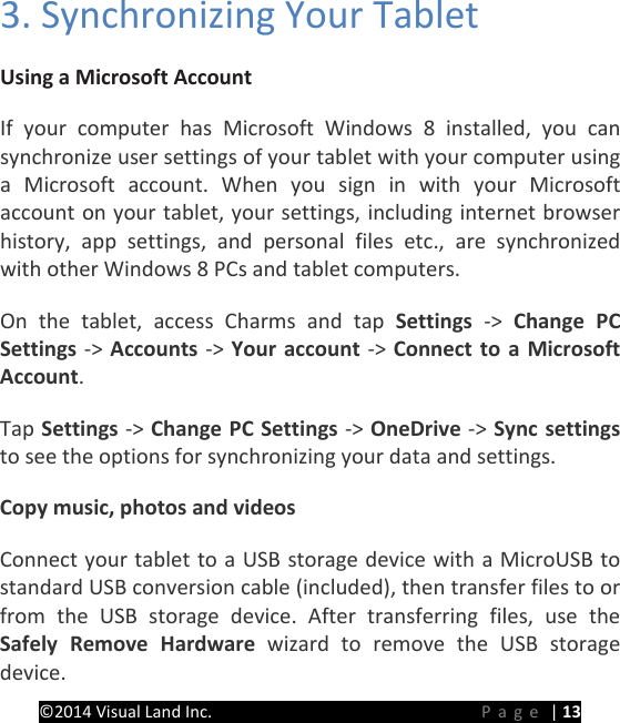PRESTIGE Android Tablet Guide Book &copy;2014 Visual Land Inc.                             Page | 13 3. Synchronizing Your Tablet Using a Microsoft Account  If your computer has Microsoft Windows 8 installed, you can synchronize user settings of your tablet with your computer using a Microsoft account. When you sign in with your Microsoft account on your tablet, your settings, including internet browser history, app settings, and personal files etc., are synchronized with other Windows 8 PCs and tablet computers. On the tablet, access Charms and tap Settings  ->  Change PC Settings -> Accounts -> Your account -> Connect to a Microsoft Account. Tap Settings -> Change PC Settings -> OneDrive -> Sync settings to see the options for synchronizing your data and settings. Copy music, photos and videos Connect your tablet to a USB storage device with a MicroUSB to standard USB conversion cable (included), then transfer files to or from the USB storage device. After transferring files, use the Safely Remove Hardware wizard to remove the USB storage device. 