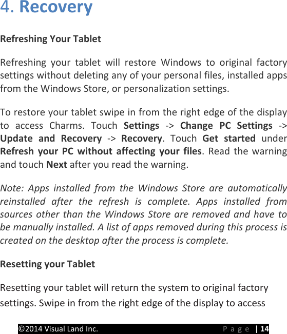 PRESTIGE Android Tablet Guide Book &copy;2014 Visual Land Inc.                             Page | 14 4. Recovery   Refreshing Your Tablet Refreshing your tablet will restore Windows  to original factory settings without deleting any of your personal files, installed apps from the Windows Store, or personalization settings. To restore your tablet swipe in from the right edge of the display to access Charms. Touch Settings  ->  Change PC Settings  -> Update and Recovery  ->  Recovery. Touch Get started under Refresh your PC without affecting your files. Read the warning and touch Next after you read the warning. Note: Apps installed from the Windows Store are automatically reinstalled after the refresh is complete. Apps installed from sources other than the Windows Store are removed and have to be manually installed. A list of apps removed during this process is created on the desktop after the process is complete. Resetting your Tablet Resetting your tablet will return the system to original factory settings. Swipe in from the right edge of the display to access 