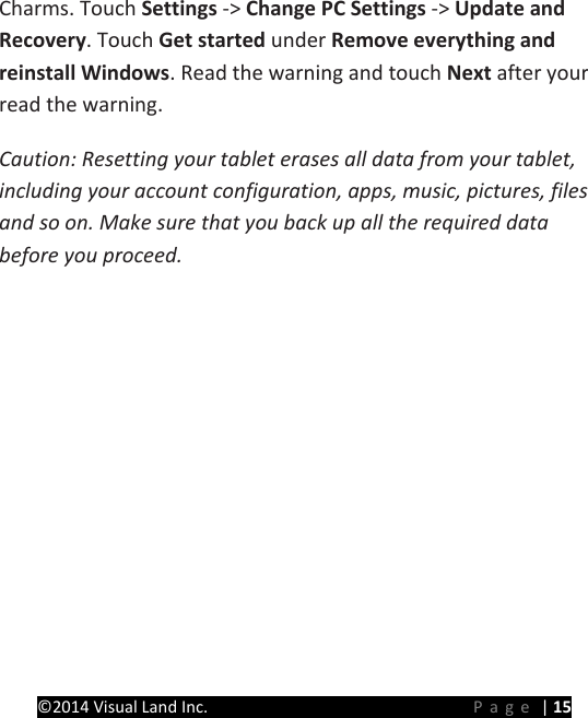 PRESTIGE Android Tablet Guide Book &copy;2014 Visual Land Inc.                             Page | 15 Charms. Touch Settings -> Change PC Settings -> Update and Recovery. Touch Get started under Remove everything and reinstall Windows. Read the warning and touch Next after your read the warning. Caution: Resetting your tablet erases all data from your tablet, including your account configuration, apps, music, pictures, files and so on. Make sure that you back up all the required data before you proceed.   