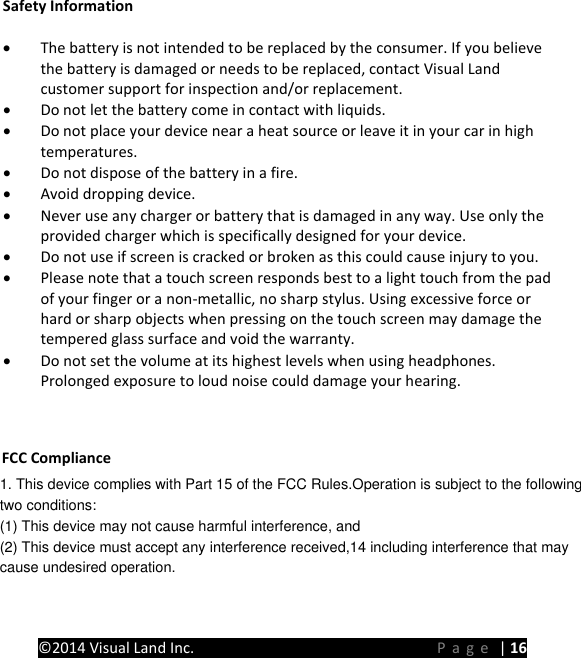 PRESTIGE Android Tablet Guide Book &copy;2014 Visual Land Inc.                             Page | 16 Safety Information &bull; The battery is not intended to be replaced by the consumer. If you believe the battery is damaged or needs to be replaced, contact Visual Land customer support for inspection and/or replacement. &bull; Do not let the battery come in contact with liquids. &bull; Do not place your device near a heat source or leave it in your car in high temperatures. &bull; Do not dispose of the battery in a fire. &bull; Avoid dropping device. &bull; Never use any charger or battery that is damaged in any way. Use only the provided charger which is specifically designed for your device. &bull; Do not use if screen is cracked or broken as this could cause injury to you. &bull; Please note that a touch screen responds best to a light touch from the pad of your finger or a non-metallic, no sharp stylus. Using excessive force or hard or sharp objects when pressing on the touch screen may damage the tempered glass surface and void the warranty. &bull; Do not set the volume at its highest levels when using headphones. Prolonged exposure to loud noise could damage your hearing.   FCC Compliance 1. This device complies with Part 15 of the FCC Rules.Operation is subject to the followingtwo conditions:(1) This device may not cause harmful interference, and(2) This device must accept any interference received,14 including interference that maycause undesired operation.