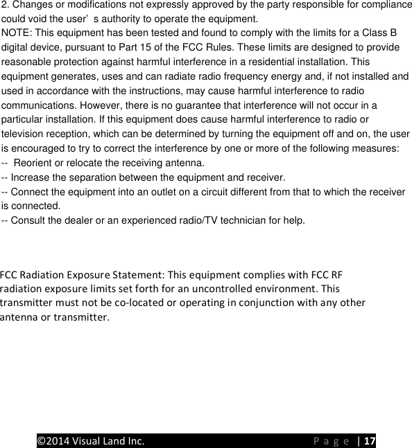  2. Changes or modifications not expressly approved by the party responsible for compliancecould void the user&rsquo;s authority to operate the equipment.NOTE: This equipment has been tested and found to comply with the limits for a Class Bdigital device, pursuant to Part 15 of the FCC Rules. These limits are designed to providereasonable protection against harmful interference in a residential installation. Thisequipment generates, uses and can radiate radio frequency energy and, if not installed andused in accordance with the instructions, may cause harmful interference to radiocommunications. However, there is no guarantee that interference will not occur in aparticular installation. If this equipment does cause harmful interference to radio ortelevision reception, which can be determined by turning the equipment off and on, the useris encouraged to try to correct the interference by one or more of the following measures:--  Reorient or relocate the receiving antenna.-- Increase the separation between the equipment and receiver.-- Connect the equipment into an outlet on a circuit different from that to which the receiveris connected.-- Consult the dealer or an experienced radio/TV technician for help. FCC Radiation Exposure Statement: This equipment complies with FCC RF radiation exposure limits set forth for an uncontrolled environment. This transmitter must not be co-located or operating in conjunction with any other antenna or transmitter. PRESTIGE Android Tablet Guide Book &copy;2014 Visual Land Inc.                             Page | 17 