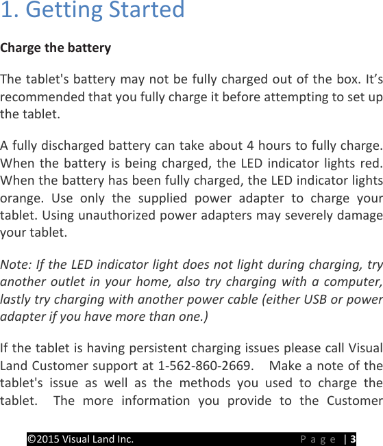 PREMIER Windows 8 Tablet Guide Book &copy;2015 Visual Land Inc.                             Page | 3 1. Getting Started   Charge the battery   The tablet's battery may not be fully charged out of the box. It&rsquo;s recommended that you fully charge it before attempting to set up the tablet.   A fully discharged battery can take about 4 hours to fully charge. When the battery is being charged, the LED indicator lights red. When the battery has been fully charged, the LED indicator lights orange. Use only the supplied power adapter to charge your tablet. Using unauthorized power adapters may severely damage your tablet. Note: If the LED indicator light does not light during charging, try another outlet in your home, also try charging with a computer, lastly try charging with another power cable (either USB or power adapter if you have more than one.) If the tablet is having persistent charging issues please call Visual Land Customer support at 1-562-860-2669.    Make a note of the tablet's issue as well as the methods you used to charge the tablet.  The more information you provide to the Customer 