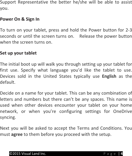 PREMIER Windows 8 Tablet Guide Book &copy;2015 Visual Land Inc.                             Page | 4 Support Representative the better he/she will be able to assist you. Power On &amp; Sign In   To turn on your tablet, press and hold the Power button for 2-3 seconds or until the screen turns on.    Release the power button when the screen turns on.   Set up your tablet The initial boot up will walk you through setting up your tablet for first use. Specify what language you&rsquo;d like the tablet to use. Devices sold in the United States typically use English as the default. Decide on a name for your tablet. This can be any combination of letters and numbers but there can&rsquo;t be any spaces. This name is used when other devices encounter your tablet on your home network, or when you&rsquo;re configuring settings for OneDrive syncing. Next you will be asked to accept the Terms and Conditions. You must agree to them before you proceed with the setup. 