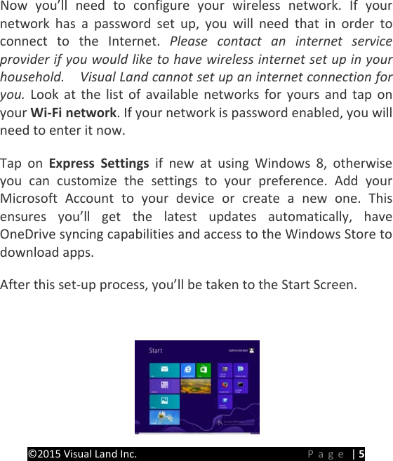 PREMIER Windows 8 Tablet Guide Book &copy;2015 Visual Land Inc.                             Page | 5 Now you&rsquo;ll need to configure your wireless network. If your network has a password set up, you will need that in order to connect to the Internet. Please contact an internet service provider if you would like to have wireless internet set up in your household.    Visual Land cannot set up an internet connection for you.  Look at the list of available networks for yours and tap on your Wi-Fi network. If your network is password enabled, you will need to enter it now. Tap on Express Settings if new at using Windows 8, otherwise you can customize the settings to your preference. Add your Microsoft Account to your device  or create a new one. This ensures you&rsquo;ll get the latest updates automatically, have OneDrive syncing capabilities and access to the Windows Store to download apps. After this set-up process, you&rsquo;ll be taken to the Start Screen.  