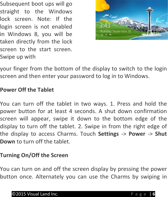 PREMIER Windows 8 Tablet Guide Book &copy;2015 Visual Land Inc.                             Page | 6 Subsequent boot ups will go straight to the Windows lock screen. Note: If the login screen is not enabled in Windows 8, you will be taken directly from the lock screen to the start screen. Swipe up with   your finger from the bottom of the display to switch to the login screen and then enter your password to log in to Windows. Power Off the Tablet You can turn off the tablet in two ways. 1. Press and hold the power button for at least 4 seconds. A shut down confirmation screen will appear, swipe it down to the bottom edge of the display to turn off the tablet. 2. Swipe in from the right edge of the display to access Charms. Touch Settings  ->  Power  ->  Shut Down to turn off the tablet. Turning On/Off the Screen You can turn on and off the screen display by pressing the power button once. Alternately you can use the Charms by swiping in 
