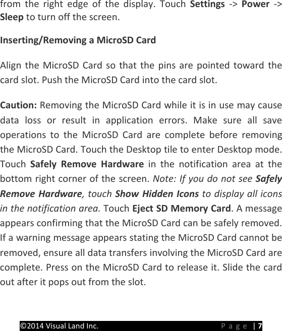 PRESTIGE Android Tablet Guide Book &copy;2014 Visual Land Inc.                             Page | 7 from the right edge of the display. Touch Settings  ->  Power  -> Sleep to turn off the screen.   Inserting/Removing a MicroSD Card Align the MicroSD Card so that the pins are pointed toward the card slot. Push the MicroSD Card into the card slot. Caution: Removing the MicroSD Card while it is in use may cause data loss or result in application errors. Make sure all save operations to the MicroSD Card are complete before removing the MicroSD Card. Touch the Desktop tile to enter Desktop mode. Touch  Safely Remove Hardware in the notification  area at the bottom right corner of the screen. Note: If you do not see Safely Remove Hardware, touch Show Hidden Icons to display all icons in the notification area. Touch Eject SD Memory Card. A message appears confirming that the MicroSD Card can be safely removed. If a warning message appears stating the MicroSD Card cannot be removed, ensure all data transfers involving the MicroSD Card are complete. Press on the MicroSD Card to release it. Slide the card out after it pops out from the slot.  