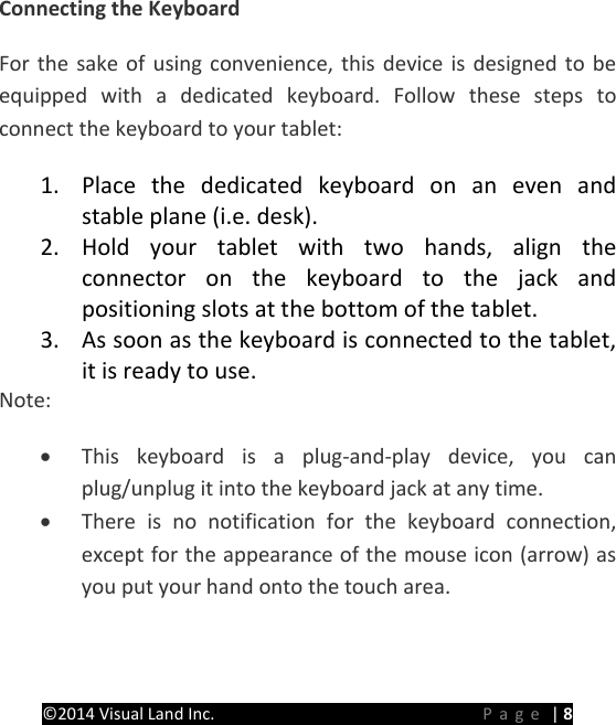 PRESTIGE Android Tablet Guide Book &copy;2014 Visual Land Inc.                             Page | 8 Connecting the Keyboard For the sake of using convenience, this device is designed to be equipped with a dedicated keyboard. Follow these steps to connect the keyboard to your tablet: 1. Place the dedicated keyboard on an even and stable plane (i.e. desk). 2. Hold your tablet with two hands, align the connector  on the keyboard to the jack and positioning slots at the bottom of the tablet. 3. As soon as the keyboard is connected to the tablet, it is ready to use. Note: &bull; This keyboard is a plug-and-play device, you can plug/unplug it into the keyboard jack at any time. &bull; There is no notification for the keyboard connection, except for the appearance of the mouse icon (arrow) as you put your hand onto the touch area.    