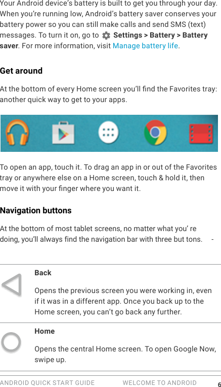 ANDROID QUICK START GUIDE   WELCOME TO ANDROID 6Your Android device&rsquo;s battery is built to get you through your day. When you&rsquo;re running low, Android&rsquo;s battery saver conserves your battery power so you can still make calls and send SMS (text) messages. To turn it on, go to   Settings > Battery > Battery saver. For more information, visit Manage battery life.Get aroundAt the bottom of every Home screen you&rsquo;ll nd the Favorites tray: another quick way to get to your apps. To open an app, touch it. To drag an app in or out of the Favorites tray or anywhere else on a Home screen, touch &amp; hold it, then move it with your nger where you want it.Navigation buttonsAt the bottom of most tablet screens, no matter what you&rsquo; re doing, you&rsquo;ll always find the navigation bar with three but tons. -BackOpens the previous screen you were working in, even if it was in a different app. Once you back up to the Home screen, you can&rsquo;t go back any further.HomeOpens the central Home screen. To open Google Now, swipe up. 