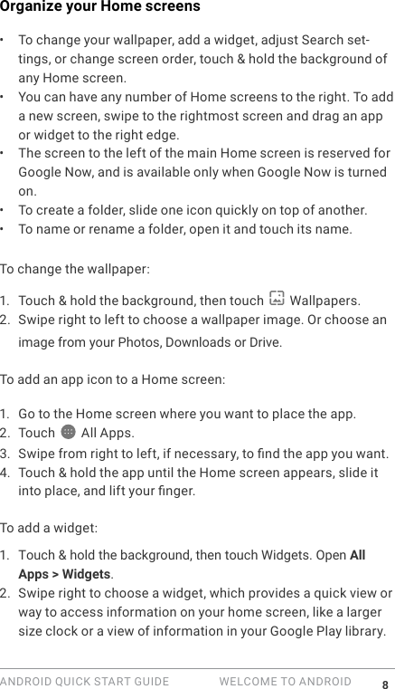 ANDROID QUICK START GUIDE   WELCOME TO ANDROID 8Organize your Home screens &bull;  To change your wallpaper, add a widget, adjust Search set-tings, or change screen order, touch &amp; hold the background of any Home screen. &bull;  You can have any number of Home screens to the right. To add a new screen, swipe to the rightmost screen and drag an app or widget to the right edge.&bull;  The screen to the left of the main Home screen is reserved for Google Now, and is available only when Google Now is turned on. &bull;  To create a folder, slide one icon quickly on top of another. &bull;  To name or rename a folder, open it and touch its name.To change the wallpaper:1.  Touch &amp; hold the background, then touch   Wallpapers.2. Swipe right to left to choose a wallpaper image. Or choose an image from your Photos, Downloads or Drive.To add an app icon to a Home screen: 1.  Go to the Home screen where you want to place the app.2. Touch  All Apps.3. Swipe from right to left, if necessary, to nd the app you want.4. Touch &amp; hold the app until the Home screen appears, slide it into place, and lift your nger.To add a widget:1.  Touch &amp; hold the background, then touch Widgets. Open All Apps > Widgets.2. Swipe right to choose a widget, which provides a quick view or way to access information on your home screen, like a larger size clock or a view of information in your Google Play library.