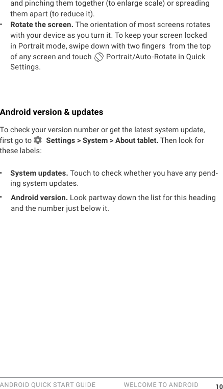 ANDROID QUICK START GUIDE   WELCOME TO ANDROID 10and pinching them together (to enlarge scale) or spreading them apart (to reduce it). &bull;  Rotate the screen. The orientation of most screens rotates with your device as you turn it. To keep your screen locked in Portrait mode, swipe down with two ngers  from the top of any screen and touch   Portrait/Auto-Rotate in Quick Settings.Android version &amp; updatesTo check your version number or get the latest system update, first go to   Settings > System > About tablet. Then look for these labels:&bull;  System updates. Touch to check whether you have any pend-ing system updates. &bull;  Android version. Look partway down the list for this heading and the number just below it. 