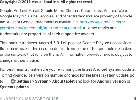 ANDROID QUICK START GUIDE    iiCopyright &copy; 2015 Visual Land Inc. All rights reserved. Google, Android, Gmail, Google Maps, Chrome, Chromecast, Android Wear, Google Play, YouTube, Google+, and other trademarks are property of Google Inc. A list of Google trademarks is available at http://www.google. com/permissions/trademark/our-trademarks.html. All other marks and trademarks are properties of their respective owners.This book introduces Android 5.0, Lollipop for Google Play edition devices. Its content may differ in some details from some of the products described or the software that runs on them. All information provided here is subject to change without notice. For best results, make sure you&rsquo;re running the latest Android system update. To find your device&rsquo;s version number or check for the latest system update, go to        Settings > System > About tablet and look for Android version or System updates.
