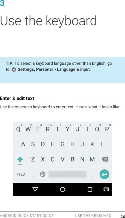 ANDROID QUICK START GUIDE   USE THE KEYBOARD 263 Use the keyboardTIP: To select a keyboard language other than English, go to   Settings, Personal > Language &amp; input.Enter &amp; edit textUse the onscreen keyboard to enter text. Here&rsquo;s what it looks like: 