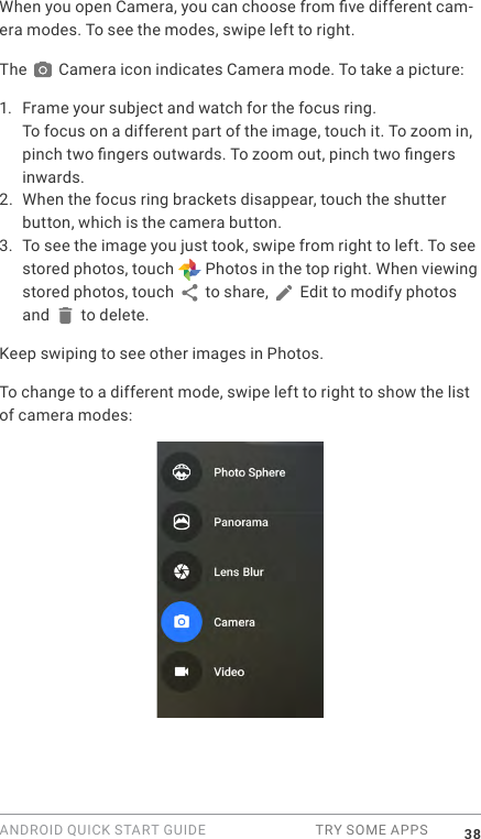 ANDROID QUICK START GUIDE  TRY SOME APPS 38When you open Camera, you can choose from ve different cam-era modes. To see the modes, swipe left to right. The   Camera icon indicates Camera mode. To take a picture:1.  Frame your subject and watch for the focus ring.To focus on a different part of the image, touch it. To zoom in, pinch two ngers outwards. To zoom out, pinch two ngers inwards. 2. When the focus ring brackets disappear, touch the shutter button, which is the camera button.3. To see the image you just took, swipe from right to left. To see stored photos, touch   Photos in the top right. When viewing stored photos, touch   to share,   Edit to modify photos and   to delete. Keep swiping to see other images in Photos.To change to a different mode, swipe left to right to show the list of camera modes: