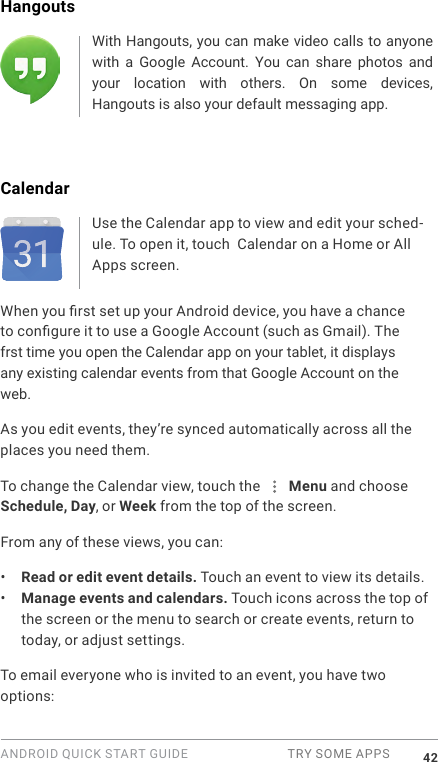 ANDROID QUICK START GUIDE  TRY SOME APPS 42Hangouts With Hangouts, you can make video calls to anyone with  a  Google  Account.  You  can  share  photos  and your  location  with  others.  On  some  devices, Hangouts is also your default messaging app.CalendarUse the Calendar app to view and edit your sched-ule. To open it, touch  Calendar on a Home or All Apps screen.When you rst set up your Android device, you have a chance to congure it to use a Google Account (such as Gmail). The frst time you open the Calendar app on your tablet, it displays any existing calendar events from that Google Account on theweb.As you edit events, they&rsquo;re synced automatically across all the places you need them.To change the Calendar view, touch the   Menu and choose Schedule, Day, or Week from the top of the screen. From any of these views, you can:&bull;  Read or edit event details. Touch an event to view its details.&bull;  Manage events and calendars. Touch icons across the top of the screen or the menu to search or create events, return to today, or adjust settings.To email everyone who is invited to an event, you have two options: