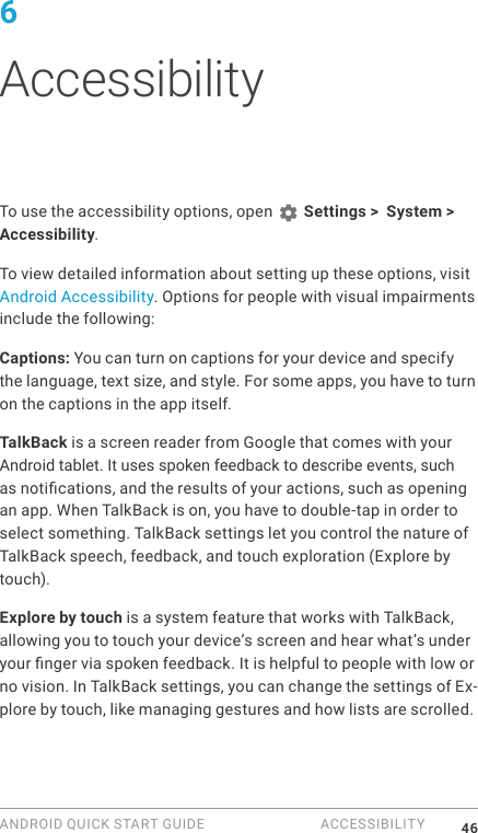 ANDROID QUICK START GUIDE  ACCESSIBILITY 466 AccessibilityTo use the accessibility options, open   Settings >  System > Accessibility. To view detailed information about setting up these options, visit Android Accessibility. Options for people with visual impairments include the following:Captions: You can turn on captions for your device and specify the language, text size, and style. For some apps, you have to turn on the captions in the app itself. TalkBack is a screen reader from Google that comes with your Android tablet. It uses spoken feedback to describe events, such as notications, and the results of your actions, such as opening an app. When TalkBack is on, you have to double-tap in order to select something. TalkBack settings let you control the nature of TalkBack speech, feedback, and touch exploration (Explore by touch).Explore by touch is a system feature that works with TalkBack, allowing you to touch your device&rsquo;s screen and hear what&rsquo;s under your nger via spoken feedback. It is helpful to people with low or no vision. In TalkBack settings, you can change the settings of Ex-plore by touch, like managing gestures and how lists are scrolled. 