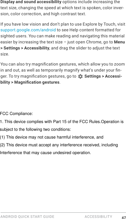 ANDROID QUICK START GUIDE  ACCESSIBILITY 47Display and sound accessibility options include increasing the text size, changing the speed at which text is spoken, color inver-sion, color correction, and high contrast text.If you have low vision and don&rsquo;t plan to use Explore by Touch, visit support.google.com/android to see Help content formatted for sighted users. You can make reading and navigating this material easier by increasing the text size &ndash; just open Chrome, go to Menu > Settings > Accessibility, and drag the slider to adjust the text size.You can also try magnication gestures, which allow you to zoom in and out, as well as temporarily magnify what&rsquo;s under your n-ger. To try magnication gestures, go to   Settings > Accessi-bility > Magnication gestures. FCC Compliance:1. This device complies with Part 15 of the FCC Rules.Operation issubject to the following two conditions:(1) This device may not cause harmful interference, and(2) This device must accept any interference received, including Interference that may cause undesired operation.