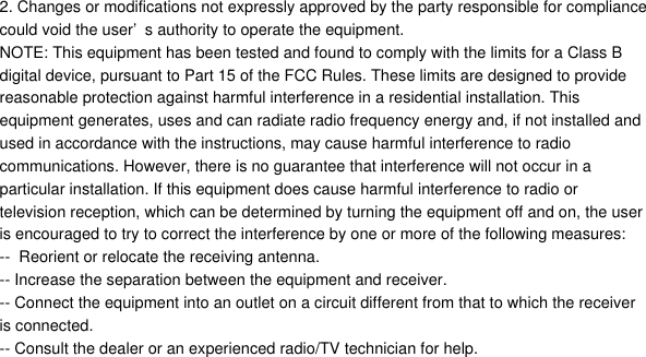 2. Changes or modifications not expressly approved by the party responsible for compliancecould void the user&rsquo;s authority to operate the equipment.NOTE: This equipment has been tested and found to comply with the limits for a Class Bdigital device, pursuant to Part 15 of the FCC Rules. These limits are designed to providereasonable protection against harmful interference in a residential installation. Thisequipment generates, uses and can radiate radio frequency energy and, if not installed andused in accordance with the instructions, may cause harmful interference to radiocommunications. However, there is no guarantee that interference will not occur in aparticular installation. If this equipment does cause harmful interference to radio ortelevision reception, which can be determined by turning the equipment off and on, the useris encouraged to try to correct the interference by one or more of the following measures:--  Reorient or relocate the receiving antenna.-- Increase the separation between the equipment and receiver.-- Connect the equipment into an outlet on a circuit different from that to which the receiveris connected.-- Consult the dealer or an experienced radio/TV technician for help.