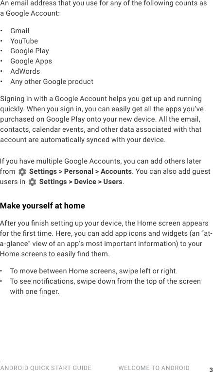 ANDROID QUICK START GUIDE   WELCOME TO ANDROID 3An email address that you use for any of the following counts as a Google Account:&bull;  Gmail&bull;  YouTube&bull;  Google Play&bull;  Google Apps&bull;  AdWords&bull;  Any other Google productSigning in with a Google Account helps you get up and running quickly. When you sign in, you can easily get all the apps you&rsquo;ve purchased on Google Play onto your new device. All the email, contacts, calendar events, and other data associated with that account are automatically synced with your device. If you have multiple Google Accounts, you can add others later from   Settings > Personal > Accounts. You can also add guest users in   Settings > Device > Users.Make yourself at homeAfter you nish setting up your device, the Home screen appears for the rst time. Here, you can add app icons and widgets (an &ldquo;at-a-glance&rdquo; view of an app&rsquo;s most important information) to your Home screens to easily nd them.&bull;  To move between Home screens, swipe left or right.&bull;  To see notications, swipe down from the top of the screen with one nger. 