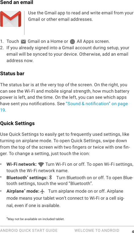 ANDROID QUICK START GUIDE   WELCOME TO ANDROID 4Send an emailUse the Gmail app to read and write email from your Gmail or other email addresses.1.  Touch   Gmail on a Home or   All Apps screen.2. If you already signed into a Gmail account during setup, your email will be synced to your device. Otherwise, add an email address now.Status barThe status bar is at the very top of the screen. On the right, you can see the Wi-Fi and mobile signal strength, how much battery power is left, and the time. On the left, you can see which apps have sent you notications. See &ldquo;Sound &amp; notication&rdquo; on page 19.Quick SettingsUse Quick Settings to easily get to frequently used settings, like turning on airplane mode. To open Quick Settings, swipe down from the top of the screen with two ngers or twice with one n-ger. To change a setting, just touch the icon:&bull;  Wi-Fi network:   Turn Wi-Fi on or off. To open Wi-Fi settings, touch the Wi-Fi network name.&bull;  Bluetooth* settings:  Turn Bluetooth on or off. To open Blue-tooth settings, touch the word &ldquo;Bluetooth&rdquo;.&bull;  Airplane* mode:  Turn airplane mode on or off. Airplane mode means your tablet won&rsquo;t connect to Wi-Fi or a cell sig-nal, even if one is available.*May not be available on included tablet.