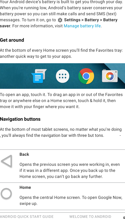ANDROID QUICK START GUIDE   WELCOME TO ANDROID 6Your Android device&rsquo;s battery is built to get you through your day. When you&rsquo;re running low, Android&rsquo;s battery saver conserves your battery power so you can still make calls and send SMS (text) messages. To turn it on, go to   Settings > Battery > Battery saver. For more information, visit Manage battery life.Get aroundAt the bottom of every Home screen you&rsquo;ll nd the Favorites tray: another quick way to get to your apps. To open an app, touch it. To drag an app in or out of the Favorites tray or anywhere else on a Home screen, touch &amp; hold it, then move it with your nger where you want it.Navigation buttonsAt the bottom of most tablet screens, no matter what you'&lsquo; re doing, you&rsquo;ll always find the navigation bar with three but tons. -BackOpens the previous screen you were working in, even if it was in a different app. Once you back up to the Home screen, you can&rsquo;t go back any further.HomeOpens the central Home screen. To open Google Now, swipe up. 