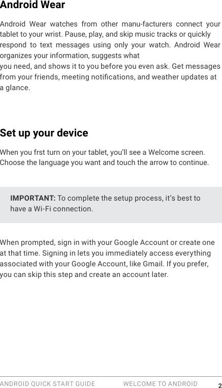 ANDROID QUICK START GUIDE   WELCOME TO ANDROID 2Android WearAndroid  Wear  watches  from  other  manu-facturers  connect  your tablet to your wrist. Pause, play, and skip music tracks or quickly respond  to  text  messages  using  only  your  watch.  Android  Wear organizes your information, suggests what you need, and shows it to you before you even ask. Get messages from your friends, meeting notications, and weather updates at a glance. Set up your deviceWhen you frst turn on your tablet, you&rsquo;ll see a Welcome screen.Choose the language you want and touch the arrow to continue. IMPORTANT: To complete the setup process, it&rsquo;s best to have a Wi-Fi connection.When prompted, sign in with your Google Account or create one at that time. Signing in lets you immediately access everything associated with your Google Account, like Gmail. If you prefer, you can skip this step and create an account later.