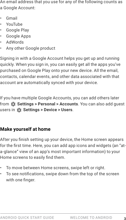 ANDROID QUICK START GUIDE   WELCOME TO ANDROID 3An email address that you use for any of the following counts as a Google Account:&bull;  Gmail&bull;  YouTube&bull;  Google Play&bull;  Google Apps&bull;  AdWords&bull;  Any other Google productSigning in with a Google Account helps you get up and running quickly. When you sign in, you can easily get all the apps you&rsquo;ve purchased on Google Play onto your new device. All the email, contacts, calendar events, and other data associated with that account are automatically synced with your device. If you have multiple Google Accounts, you can add others later from   Settings > Personal > Accounts. You can also add guest users in   Settings > Device > Users.Make yourself at homeAfter you nish setting up your device, the Home screen appears for the rst time. Here, you can add app icons and widgets (an &ldquo;at-a-glance&rdquo; view of an app&rsquo;s most important information) to your Home screens to easily nd them.&bull;  To move between Home screens, swipe left or right.&bull;  To see notications, swipe down from the top of the screen with one nger. 
