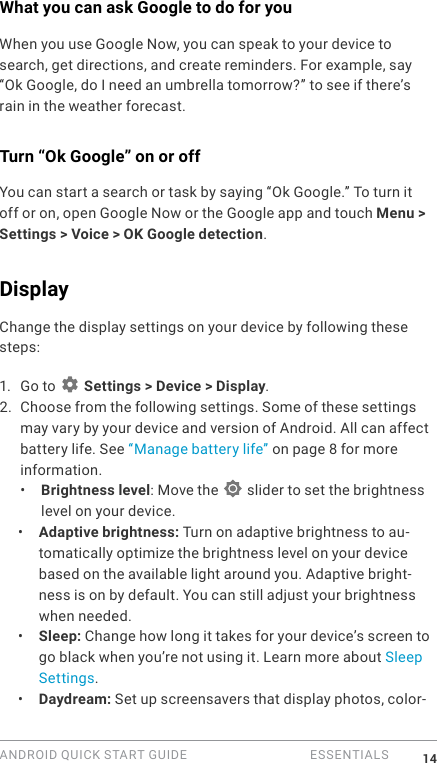 ANDROID QUICK START GUIDE   ESSENTIALS 14What you can ask Google to do for youWhen you use Google Now, you can speak to your device to search, get directions, and create reminders. For example, say &ldquo;Ok Google, do I need an umbrella tomorrow?&rdquo; to see if there&rsquo;s rain in the weather forecast.Turn &ldquo;Ok Google&rdquo; on or offYou can start a search or task by saying &ldquo;Ok Google.&rdquo; To turn it off or on, open Google Now or the Google app and touch Menu > Settings > Voice > OK Google detection.Display Change the display settings on your device by following these steps:1.  Go to   Settings > Device > Display.2. Choose from the following settings. Some of these settings may vary by your device and version of Android. All can affect battery life. See &ldquo;Manage battery life&rdquo; on page 8 for more information. &bull;  Brightness level: Move the   slider to set the brightness level on your device. &bull;  Adaptive brightness: Turn on adaptive brightness to au-tomatically optimize the brightness level on your device based on the available light around you. Adaptive bright-ness is on by default. You can still adjust your brightness when needed.&bull;  Sleep: Change how long it takes for your device&rsquo;s screen to go black when you&rsquo;re not using it. Learn more about Sleep Settings. &bull;  Daydream: Set up screensavers that display photos, color-