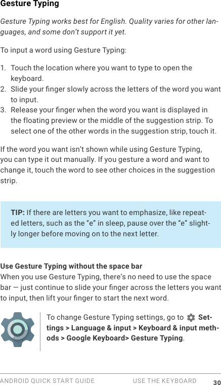 ANDROID QUICK START GUIDE   USE THE KEYBOARD 30Gesture TypingGesture Typing works best for English. Quality varies for other lan-guages, and some don&rsquo;t support it yet.To input a word using Gesture Typing:1.  Touch the location where you want to type to open the keyboard.2. Slide your nger slowly across the letters of the word you want to input.3. Release your nger when the word you want is displayed in the floating preview or the middle of the suggestion strip. To select one of the other words in the suggestion strip, touch it.If the word you want isn&rsquo;t shown while using Gesture Typing, you can type it out manually. If you gesture a word and want to change it, touch the word to see other choices in the suggestion strip.TIP: If there are letters you want to emphasize, like repeat-ed letters, such as the &ldquo;e&rdquo; in sleep, pause over the &ldquo;e&rdquo; slight-ly longer before moving on to the next letter. Use Gesture Typing without the space barWhen you use Gesture Typing, there&rsquo;s no need to use the space bar &mdash; just continue to slide your nger across the letters you want to input, then lift your nger to start the next word.To change Gesture Typing settings, go to   Set-tings > Language &amp; input > Keyboard &amp; input meth-ods > Google Keyboard> Gesture Typing. 