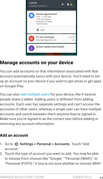 ANDROID QUICK START GUIDE   ESSENTIALS 17Manage accounts on your deviceYou can add accounts so that information associated with that account automatically syncs with your device. You&rsquo;ll need to set up an account on your device if you want to get email or get apps on Google Play.You can also add multiple users for your device, like if several people share a tablet. Adding users is different from adding accounts. Each user has separate settings and can&rsquo;t access the accounts of other users, whereas a single user can have multiple accounts and switch between them anytime they&rsquo;re signed in. Make sure you&rsquo;re signed in as the correct user before adding or removing any account information.Add an account1.  Go to   Settings > Personal > Accounts. Touch &ldquo;Add account.&rdquo; 2. Touch the type of account you want to add. You may be able to choose from choices like &ldquo;Google,&rdquo; &ldquo;Personal (IMAP),&rdquo; or &ldquo;Personal (POP3).&rdquo; If you&rsquo;re not sure whether to choose IMAP 
