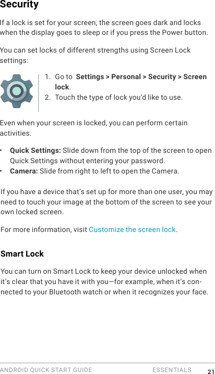 ANDROID QUICK START GUIDE   ESSENTIALS 21SecurityIf a lock is set for your screen, the screen goes dark and locks when the display goes to sleep or if you press the Power button.You can set locks of different strengths using Screen Lock settings:1.  Go to  Settings > Personal > Security > Screen lock.2. Touch the type of lock you&rsquo;d like to use.Even when your screen is locked, you can perform certain activities. &bull;  Quick Settings: Slide down from the top of the screen to open Quick Settings without entering your password. &bull;  Camera: Slide from right to left to open the Camera. If you have a device that&rsquo;s set up for more than one user, you may need to touch your image at the bottom of the screen to see your own locked screen.For more information, visit Customize the screen lock. Smart LockYou can turn on Smart Lock to keep your device unlocked when it&rsquo;s clear that you have it with you&mdash;for example, when it&rsquo;s con-nected to your Bluetooth watch or when it recognizes your face.
