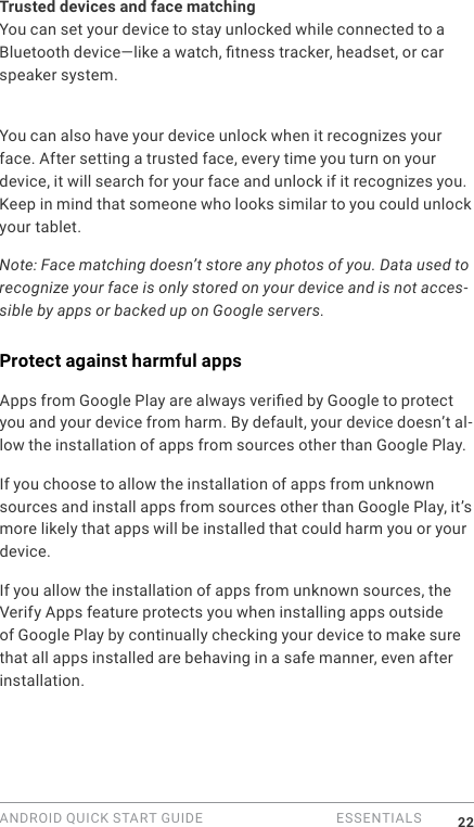 ANDROID QUICK START GUIDE   ESSENTIALS 22Trusted devices and face matchingYou can set your device to stay unlocked while connected to a Bluetooth device&mdash;like a watch, tness tracker, headset, or car speaker system. You can also set your device to unlock when it touches an NFC tag. You can also have your device unlock when it recognizes your face. After setting a trusted face, every time you turn on your device, it will search for your face and unlock if it recognizes you. Keep in mind that someone who looks similar to you could unlock your tablet.Note: Face matching doesn&rsquo;t store any photos of you. Data used to recognize your face is only stored on your device and is not acces-sible by apps or backed up on Google servers.Protect against harmful appsApps from Google Play are always veried by Google to protect you and your device from harm. By default, your device doesn&rsquo;t al-low the installation of apps from sources other than Google Play.If you choose to allow the installation of apps from unknown sources and install apps from sources other than Google Play, it&rsquo;s more likely that apps will be installed that could harm you or your device.If you allow the installation of apps from unknown sources, the Verify Apps feature protects you when installing apps outside of Google Play by continually checking your device to make sure that all apps installed are behaving in a safe manner, even after installation. 