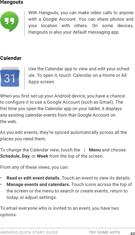 ANDROID QUICK START GUIDE  TRY SOME APPS 42Hangouts With Hangouts, you can make video calls to anyone with  a  Google  Account.  You  can  share  photos  and your  location  with  others.  On  some  devices, Hangouts is also your default messaging app.CalendarUse the Calendar app to view and edit your sched-ule. To open it, touch  Calendar on a Home or All Apps screen.When you rst set up your Android device, you have a chance to congure it to use a Google Account (such as Gmail). The frst time you open the Calendar app on your tablet, it displays any existing calendar events from that Google Account on the web.As you edit events, they&rsquo;re synced automatically across all the places you need them.To change the Calendar view, touch the   Menu and choose Schedule, Day, or Week from the top of the screen. From any of these views, you can:&bull;  Read or edit event details. Touch an event to view its details.&bull;  Manage events and calendars. Touch icons across the top of the screen or the menu to search or create events, return to today, or adjust settings.To email everyone who is invited to an event, you have two options: