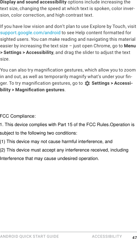 ANDROID QUICK START GUIDE  ACCESSIBILITY 47Display and sound accessibility options include increasing the text size, changing the speed at which text is spoken, color inver-sion, color correction, and high contrast text.If you have low vision and don&rsquo;t plan to use Explore by Touch, visit support.google.com/android to see Help content formatted for sighted users. You can make reading and navigating this material easier by increasing the text size &ndash; just open Chrome, go to Menu > Settings > Accessibility, and drag the slider to adjust the text size.You can also try magnication gestures, which allow you to zoom in and out, as well as temporarily magnify what&rsquo;s under your n-ger. To try magnication gestures, go to   Settings > Accessi-bility > Magnication gestures. FCC Compliance:1. This device complies with Part 15 of the FCC Rules.Operation issubject to the following two conditions:(1) This device may not cause harmful interference, and(2) This device must accept any interference received, including Interference that may cause undesired operation.